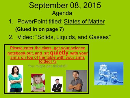 September 08, 2015 Agenda 1.PowerPoint titled: States of Matter (Glued in on page 7) 2.Video: “Solids, Liquids, and Gasses” Please enter the class, get.