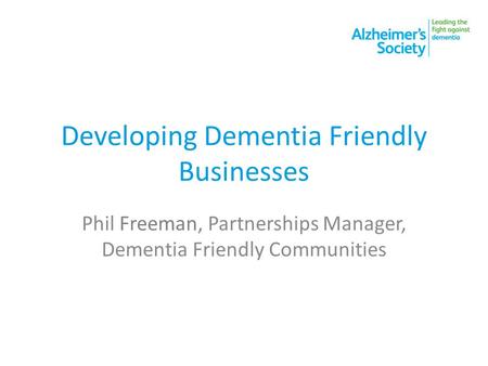 Developing Dementia Friendly Businesses Phil Freeman, Partnerships Manager, Dementia Friendly Communities.