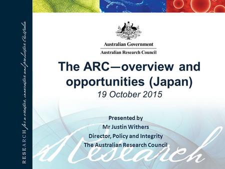 The ARC — overview and opportunities (Japan) 19 October 2015 Presented by Mr Justin Withers Director, Policy and Integrity The Australian Research Council.