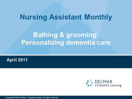 Nursing Assistant Monthly Copyright © 2011 Delmar, Cengage Learning. All rights reserved. Bathing & grooming: Personalizing dementia care April 2011.