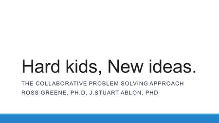 Hard kids, New ideas. THE COLLABORATIVE PROBLEM SOLVING APPROACH ROSS GREENE, PH.D, J.STUART ABLON, PHD.