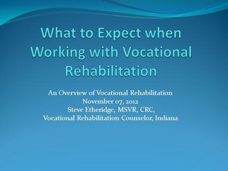 An Overview of Vocational Rehabilitation November 07, 2012 Steve Etheridge, MSVR, CRC, Vocational Rehabilitation Counselor, Indiana.