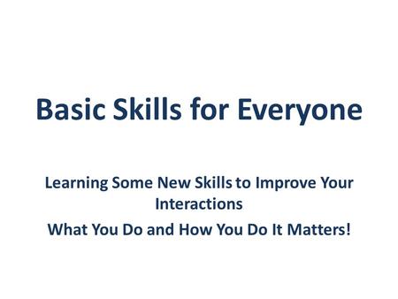 Basic Skills for Everyone Learning Some New Skills to Improve Your Interactions What You Do and How You Do It Matters!