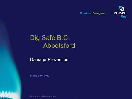 February 18, 2010 Terasen Gas. A Fortis company. Dig Safe B.C. Abbotsford Damage Prevention Burn blue. Save green.