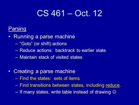 CS 461 – Oct. 12 Parsing Running a parse machine –“Goto” (or shift) actions –Reduce actions: backtrack to earlier state –Maintain stack of visited states.