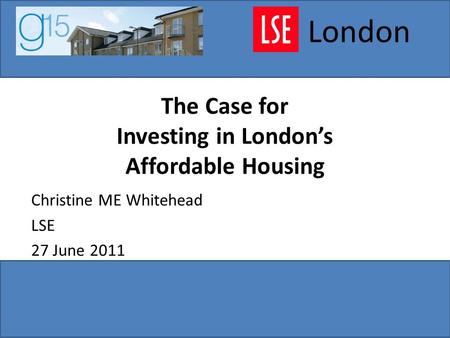 The Case for Investing in London’s Affordable Housing Christine ME Whitehead LSE 27 June 2011 London.