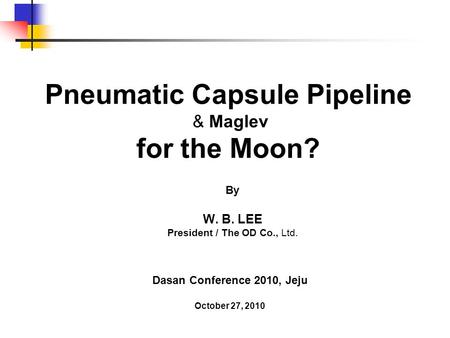 Pneumatic Capsule Pipeline & Maglev for the Moon? By W. B. LEE President / The OD Co., Ltd. Dasan Conference 2010, Jeju October 27, 2010.