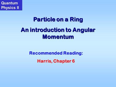 Particle on a Ring An introduction to Angular Momentum Quantum Physics II Recommended Reading: Harris, Chapter 6.