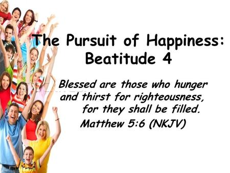 Blessed are those who hunger and thirst for righteousness, for they shall be filled. Matthew 5:6 (NKJV) The Pursuit of Happiness: Beatitude 4.