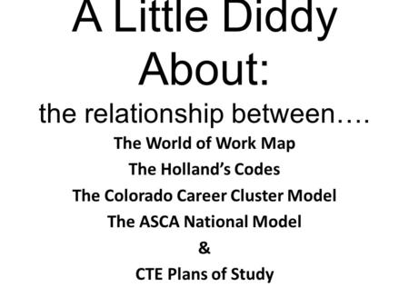 A Little Diddy About: the relationship between…. The World of Work Map The Holland’s Codes The Colorado Career Cluster Model The ASCA National Model &