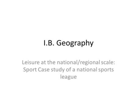 I.B. Geography Leisure at the national/regional scale: Sport Case study of a national sports league.