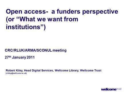 Open access- a funders perspective (or “What we want from institutions”) CRC/RLUK/ARMA/SCONUL meeting 27 th January 2011 Robert Kiley, Head Digital Services,