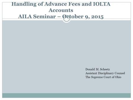 Handling of Advance Fees and IOLTA Accounts AILA Seminar – October 9, 2015 Donald M. Scheetz Assistant Disciplinary Counsel The Supreme Court of Ohio.