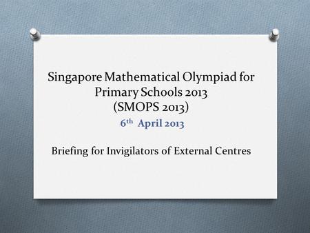 Singapore Mathematical Olympiad for Primary Schools 2013 (SMOPS 2013) Briefing for Invigilators of External Centres 6 th April 2013.