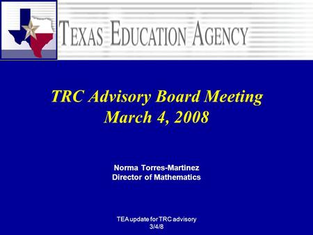 TEA update for TRC advisory 3/4/8 TRC Advisory Board Meeting March 4, 2008 Norma Torres-Martinez Director of Mathematics.