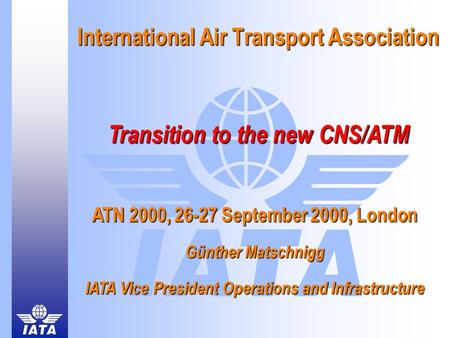 International Air Transport Association Transition to the new CNS/ATM ATN 2000, 26-27 September 2000, London Günther Matschnigg IATA Vice President Operations.