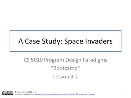 A Case Study: Space Invaders CS 5010 Program Design Paradigms Bootcamp Lesson 9.2 1 © Mitchell Wand, 2012-2015 This work is licensed under a Creative.