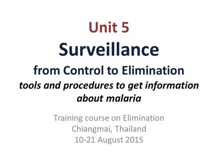 Unit 5 Surveillance from Control to Elimination tools and procedures to get information about malaria Training course on Elimination Chiangmai, Thailand.