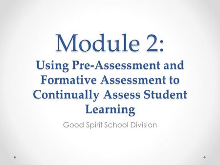 Module 2: Using Pre-Assessment and Formative Assessment to Continually Assess Student Learning Good Spirit School Division.