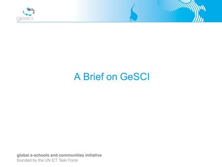 A Brief on GeSCI. Background GeSCI established in 2003 by the United Nations ICT Task Force Promoted by Ireland, Switzerland, Sweden and Canada Headquartered.