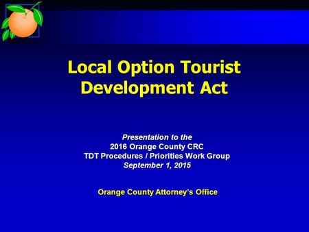 Local Option Tourist Development Act Orange County Attorney’s Office Presentation to the 2016 Orange County CRC TDT Procedures / Priorities Work Group.