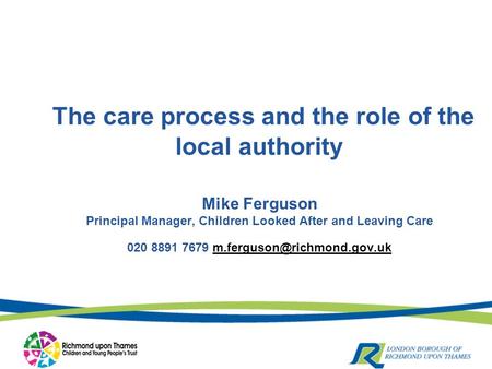 The care process and the role of the local authority Mike Ferguson Principal Manager, Children Looked After and Leaving Care 020 8891 7679