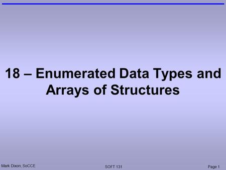 Mark Dixon, SoCCE SOFT 131Page 1 18 – Enumerated Data Types and Arrays of Structures.