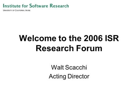 Welcome to the 2006 ISR Research Forum Walt Scacchi Acting Director.