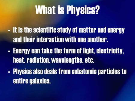 What is Physics? It is the scientific study of matter and energy and their interaction with one another. Energy can take the form of light, electricity,