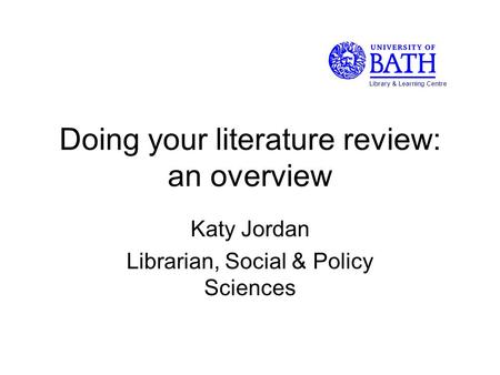 Doing your literature review: an overview Katy Jordan Librarian, Social & Policy Sciences Library & Learning Centre.