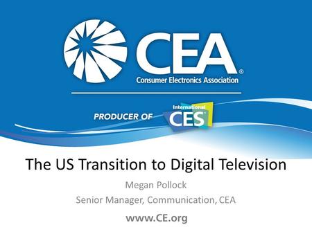 The US Transition to Digital Television Megan Pollock Senior Manager, Communication, CEA.