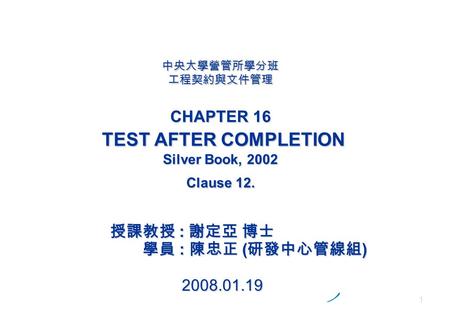 1 中央大學營管所學分班 工程契約與文件管理 CHAPTER 16 TEST AFTER COMPLETION Silver Book, 2002 Clause 12. 授課教授 : 謝定亞 博士 學員 : 陳忠正 ( 研發中心管線組 ) 2008.01.19.