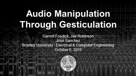 Audio Manipulation Through Gesticulation Garrett Fosdick, Jair Robinson José Sanchez Bradley University - Electrical & Computer Engineering October 6,