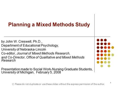 1 Planning a Mixed Methods Study by John W. Creswell, Ph.D., Department of Educational Psychology, University of Nebraska-Lincoln Co-editor, Journal of.