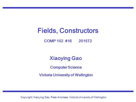 Xiaoying Gao Computer Science Victoria University of Wellington Copyright: Xiaoying Gao, Peter Andreae, Victoria University of Wellington Fields, Constructors.