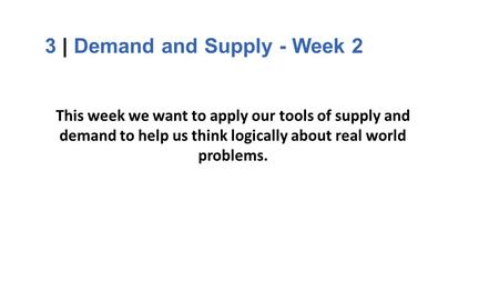 3 | Demand and Supply - Week 2 This week we want to apply our tools of supply and demand to help us think logically about real world problems.