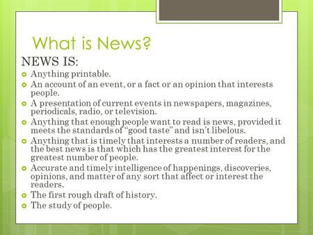 What is News? NEWS IS:  Anything printable.  An account of an event, or a fact or an opinion that interests people.  A presentation of current events.