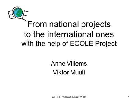 E-LSEE, Villems, Muuli, 20031 From national projects to the international ones with the help of ECOLE Project Anne Villems Viktor Muuli.