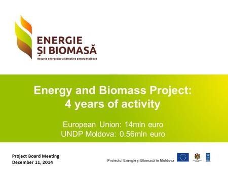 Proiectul Energie i Biomasă în Moldova Energy and Biomass Project: 4 years of activity European Union: 14mln euro UNDP Moldova: 0.56mln euro Project Board.