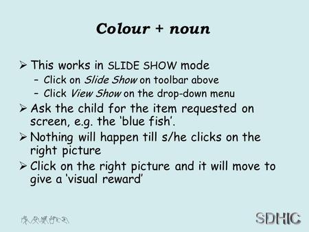 SDHIC Colour + noun  This works in SLIDE SHOW mode –Click on Slide Show on toolbar above –Click View Show on the drop-down menu  Ask the child for the.