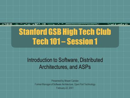 Stanford GSB High Tech Club Tech 101 – Session 1 Introduction to Software, Distributed Architectures, and ASPs Presented by Shawn Carolan Former Manager.