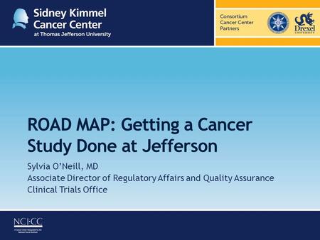 ROAD MAP: Getting a Cancer Study Done at Jefferson Sylvia O’Neill, MD Associate Director of Regulatory Affairs and Quality Assurance Clinical Trials Office.