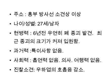 주소 : 흉부 방사선 소견상 이상 나이 / 성별 : 27 세 / 남자 현병력 : 6 년전 우연히 폐 종괴 발견. 최 근 종괴의 크기가 커져 입원함. 과거력 : 특이사항 없음. 사회력 : 흡연력 없음. 의사. 여행력 없음. 진찰소견 : 우하엽의 호흡음 감소.