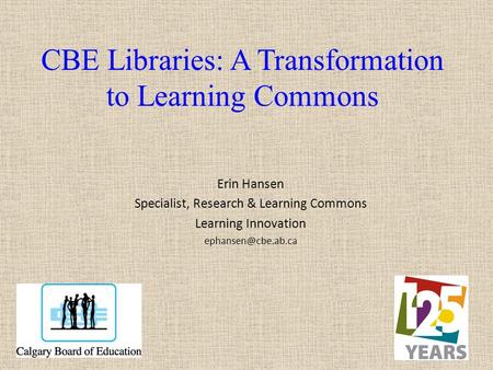 CBE Libraries: A Transformation to Learning Commons Erin Hansen Specialist, Research & Learning Commons Learning Innovation