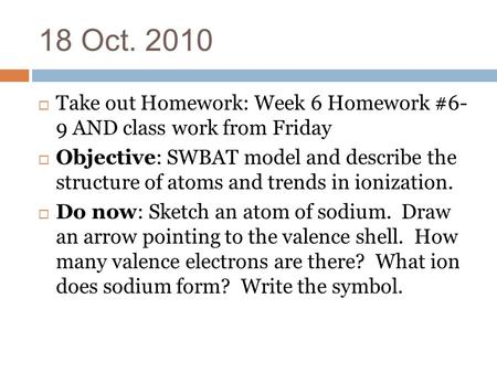 18 Oct. 2010  Take out Homework: Week 6 Homework #6- 9 AND class work from Friday  Objective: SWBAT model and describe the structure of atoms and trends.