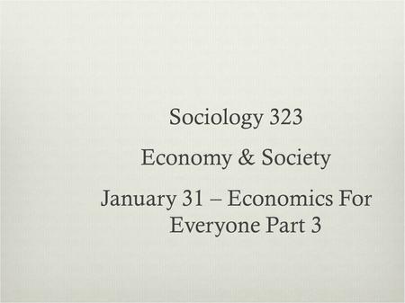 Sociology 323 Economy & Society January 31 – Economics For Everyone Part 3.