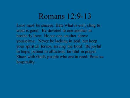 Romans 12:9-13 Love must be sincere. Hate what is evil; cling to what is good. Be devoted to one another in brotherly love. Honor one another above yourselves.