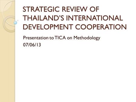 STRATEGIC REVIEW OF THAILAND’S INTERNATIONAL DEVELOPMENT COOPERATION Presentation to TICA on Methodology 07/06/13.