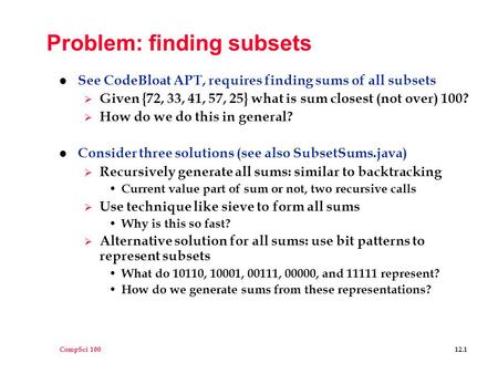 CompSci 100 12.1 Problem: finding subsets l See CodeBloat APT, requires finding sums of all subsets  Given {72, 33, 41, 57, 25} what is sum closest (not.