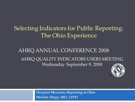 Hospital Measures Reporting in Ohio Michele Shipp, MD, DrPH AHRQ QUALITY INDICATORS USERS MEETING Wednesday September 9, 2008 AHRQ ANNUAL CONFERENCE 2008.